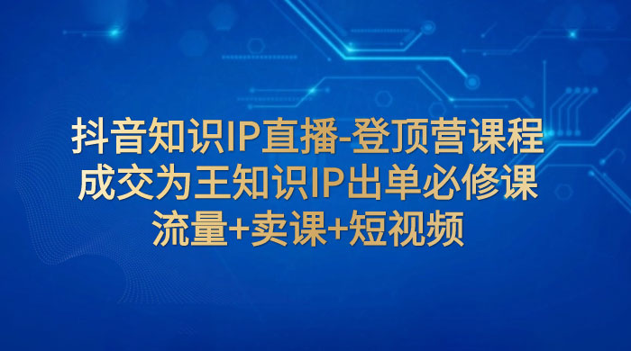 抖音知识 IP 直播 · 登顶营课程：成交为王知识 IP 出单必修课，流量+卖课+短视频 - 创梦DreamCreation知识站
